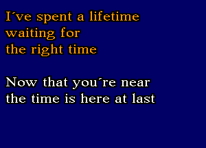 I've Spent a lifetime
waiting for
the right time

Now that you're near
the time is here at last