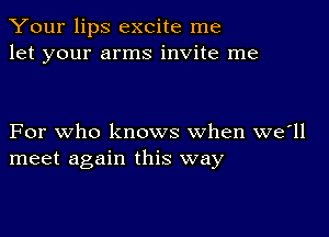 Your lips excite me
let your arms invite me

For who knows when we'll
meet again this way