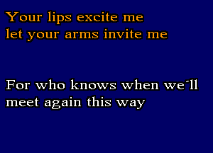 Your lips excite me
let your arms invite me

For who knows when we'll
meet again this way