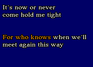 It's now or never
come hold me tight

For who knows when we'll
meet again this way