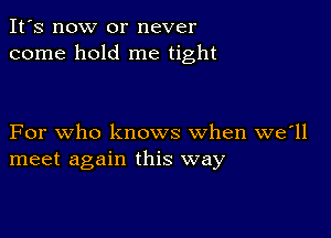 It's now or never
come hold me tight

For who knows when we'll
meet again this way