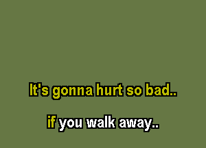 It's gonna hurt so bad..

if you walk away..