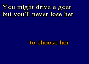 You might drive a goer
but you'll never lose her

' to choose her