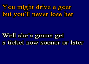 You might drive a goer
but you'll never lose her

Well She's gonna get
a ticket now sooner or later