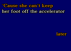 CauSe she can't keep
her foot off the accelerator