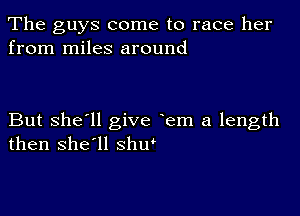 The guys come to race her
from miles around

But she'll give em a length
then she'll shu'