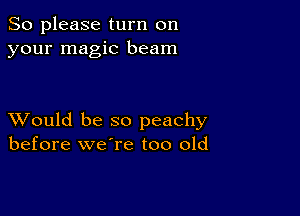 So please turn on
your magic beam

XVould be so peachy
before we're too old