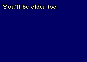 You'll be older too