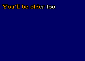 You'll be older too