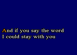 And if you say the word
I could stay with you