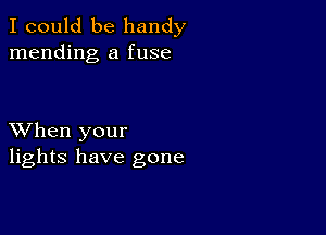 I could be handy
mending a fuse

XVhen your
lights have gone