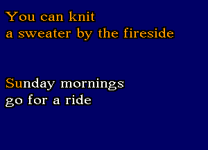 You can knit
a sweater by the fireside

Sunday mornings
go for a ride