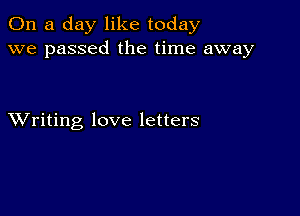 On a day like today
we passed the time away

XVriting love letters