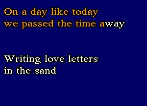 On a day like today
we passed the time away

XVriting love letters
in the sand