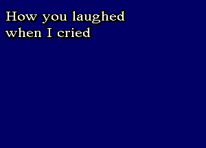 How you laughed
when I cried