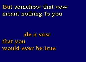 But somehow that vow
meant nothing to you

lde a vow
that you
would ever be true