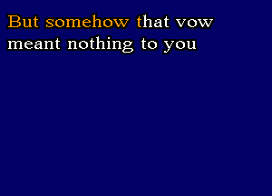 But somehow that vow
meant nothing to you