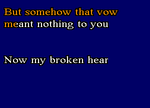 But somehow that vow
meant nothing to you

Now my broken hear