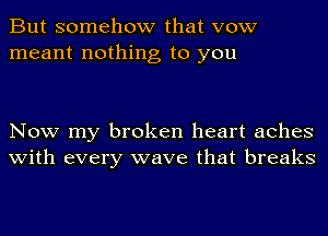 But somehow that vow
meant nothing to you

Now my broken heart aches
with every wave that breaks