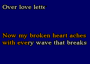 Over love lette

Now my broken heart aches
with every wave that breaks