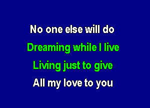 No one else will do
Dreaming while I live

Living just to give

All my love to you