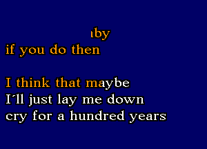 Iby
if you do then

I think that maybe
I'll just lay me down
cry for a hundred years