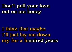 Don't pull your love
out on me honey

I think that maybe
I'll just lay me down
cry for a hundred years