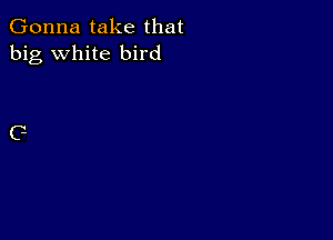 Gonna take that
big white bird