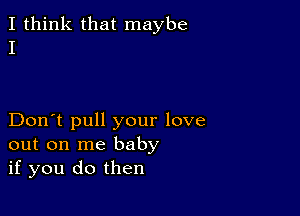 I think that maybe
I

Don't pull your love
out on me baby
if you do then