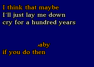 I think that maybe
I'll just lay me down
cry for a hundred years

,aby
if you do then