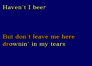 Haven't I beer

But don't leave me here
drownin' in my tears