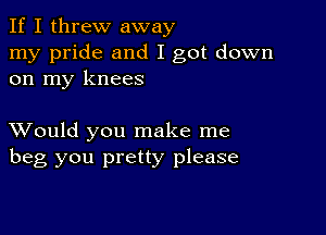 If I threw away
my pride and I got down
on my knees

XVould you make me
beg you pretty please