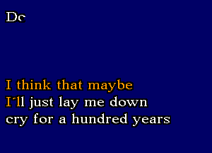 I think that maybe
I'll just lay me down
cry for a hundred years