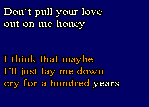 Don't pull your love
out on me honey

I think that maybe
I'll just lay me down
cry for a hundred years