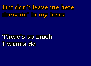 But don't leave me here
drownin' in my tears

There's so much
I wanna do