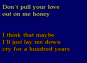 Don't pull your love
out on me honey

I think that maybe
I'll just lay me down
cry for a hundred years