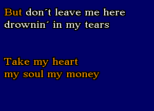 But don't leave me here
drownin' in my tears

Take my heart
my soul my money