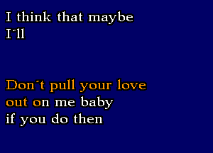 I think that maybe
I'll

Don't pull your love
out on me baby
if you do then