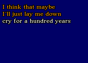 I think that maybe
I'll just lay me down
cry for a hundred years