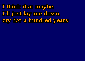 I think that maybe
I'll just lay me down
cry for a hundred years