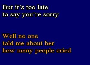 But it's too late
to say you're sorry

XVell no one
told me about her
how many people cried