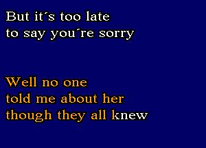 But it's too late
to say you're sorry

XVell no one
told me about her
though they all knew