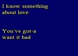 I know something
about love

You've got-a
want it bad