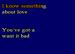 I know something
about love

You've got-a
want it bad