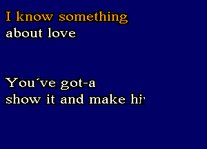 I know something
about love

You've got-a
show it and make hf'