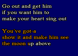 Go out and get him
if you want him to
make your heart Sing out

You've got-a
show it and make him see
the moon up above