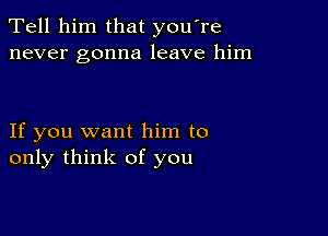 Tell him that you're
never gonna leave him

If you want him to
only think of you