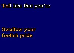 Tell him that you're

Swallow your
foolish pride