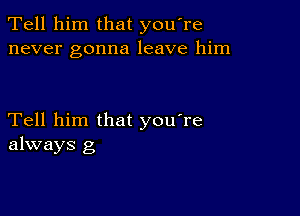 Tell him that you're
never gonna leave him

Tell him that you're
always g