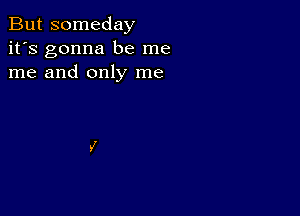 But someday
it's gonna be me
me and only me